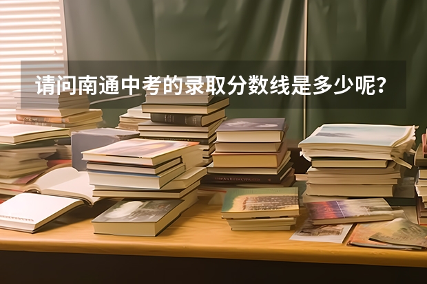 请问南通中考的录取分数线是多少呢？