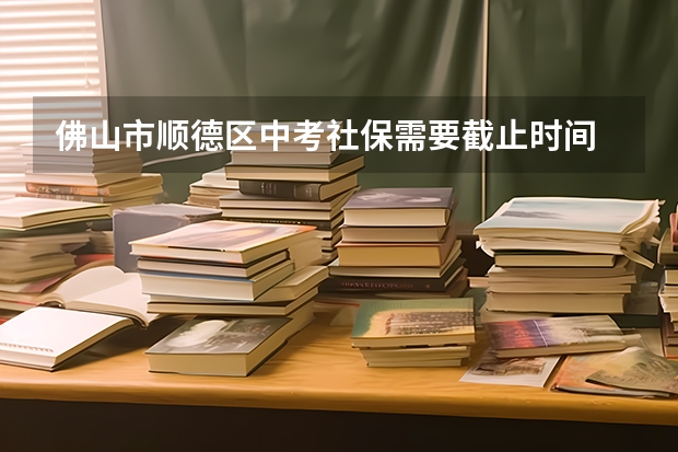 佛山市顺德区中考社保需要截止时间 佛山中考志愿可以填几个学校