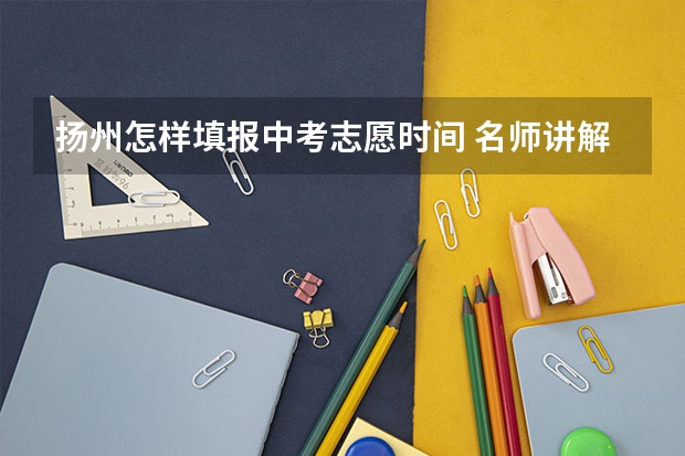扬州怎样填报中考志愿时间 名师讲解怎样写作文