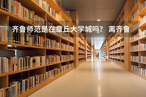 齐鲁师范是在章丘大学城吗？ 离齐鲁师范比较近的专科学校有哪些啊？ 8.2号就报志愿了 求解啊 谢谢