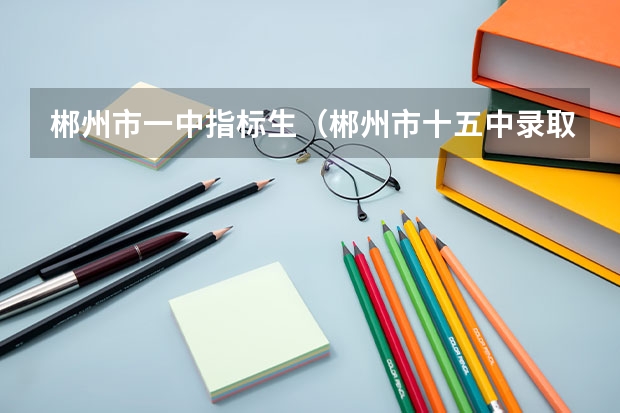 郴州市一中指标生（郴州市十五中录取分数线2023）