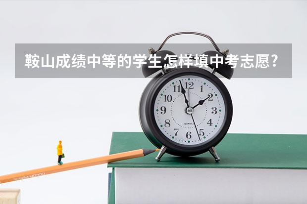 鞍山成绩中等的学生怎样填中考志愿? 紧急:怎样填好中考志愿?