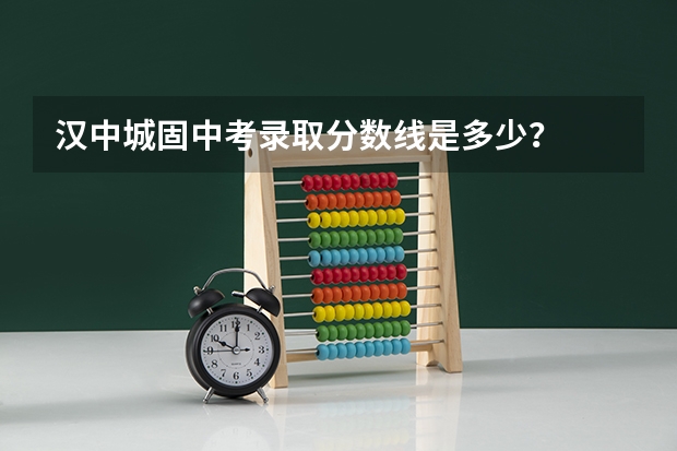 汉中城固中考录取分数线是多少？