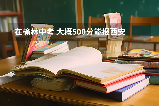  在榆林中考 大概500分能报西安的学校么 大概什么学校 高考升学率怎么样 23 24考试25就b报志愿。求解