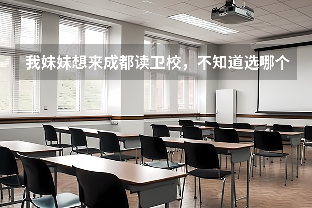 我妹妹想来成都读卫校，不知道选哪个学校好，也不知道卫校中专班跟大专班的招生时间！