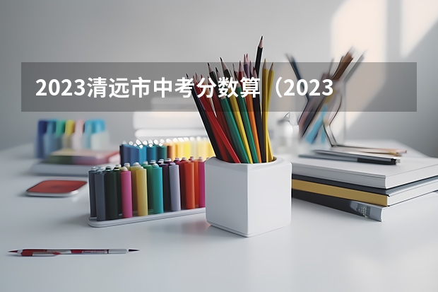 2023清远市中考分数算（2023年广东省清远市中考分数线）