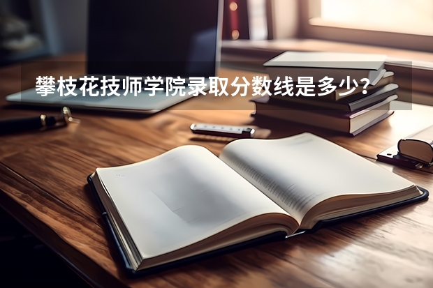 攀枝花技师学院录取分数线是多少？