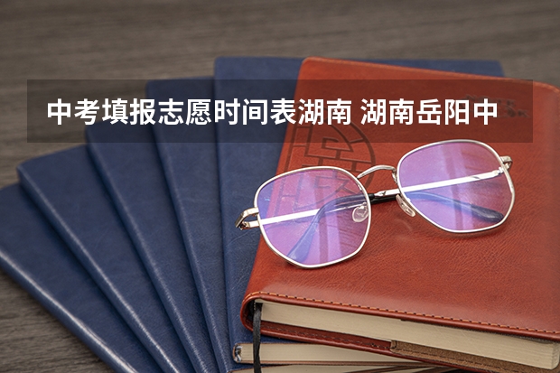 中考填报志愿时间表湖南 湖南岳阳中考时间？