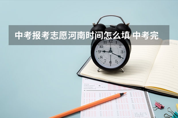 中考报考志愿河南时间怎么填 中考完了几号出成绩，几号填志愿