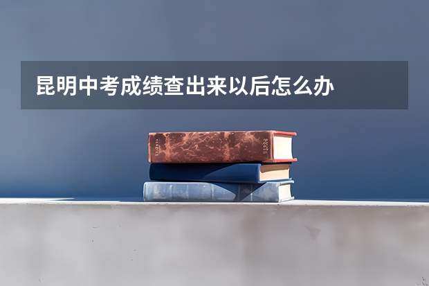 昆明中考成绩查出来以后怎么办