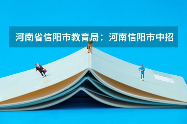河南省信阳市教育局：河南信阳市中招考试志愿填报须知 2023河南省中考分数线