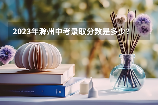2023年滁州中考录取分数是多少？