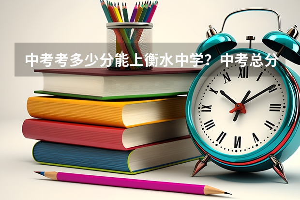 中考考多少分能上衡水中学？中考总分多少？