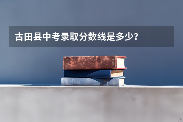 古田县中考录取分数线是多少？