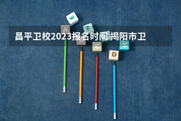 昌平卫校2023报名时间 揭阳市卫生学校招生分数线？