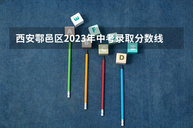 西安鄠邑区2023年中考录取分数线是多少？