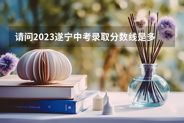 请问2023遂宁中考录取分数线是多少？