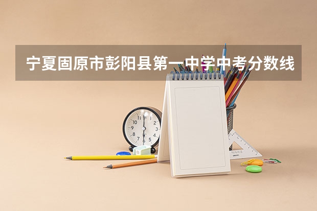 宁夏固原市彭阳县第一中学中考分数线是多少