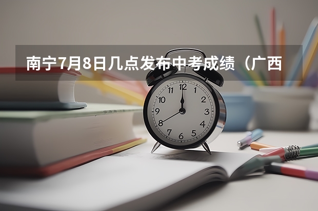 南宁7月8日几点发布中考成绩（广西南宁中考录取分数线）