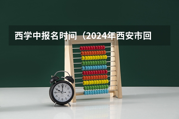 西学中报名时间（2024年西安市回流生中考政策）