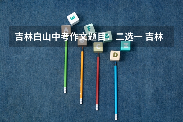 吉林白山中考作文题目：二选一 吉林省白山市中考成绩查询时间
