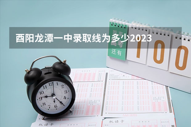 酉阳龙潭一中录取线为多少2023