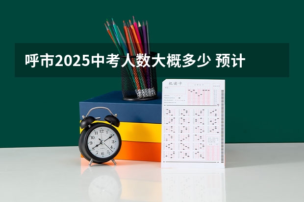 呼市2025中考人数大概多少 预计天津2025年中考人数