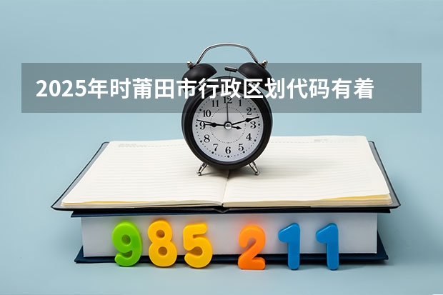 2025年时莆田市行政区划代码有着怎样的改变 2025年度，莆田市行政区划代码的具体变更情况是啥