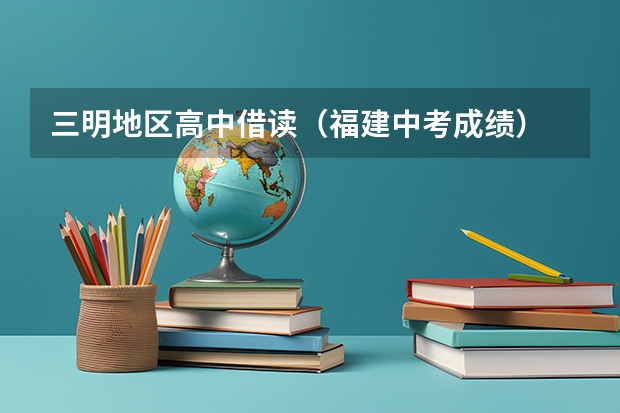 三明地区高中借读（福建中考成绩）