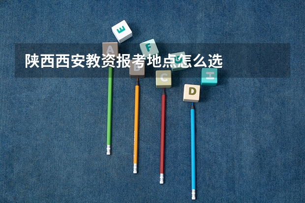 陕西西安教资报考地点怎么选