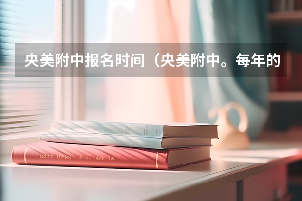 央美附中报名时间（央美附中。每年的录取情况怎样。怎样报名）