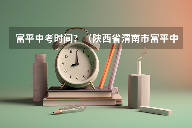 富平中考时间？（陕西省渭南市富平中考各学校分数线）