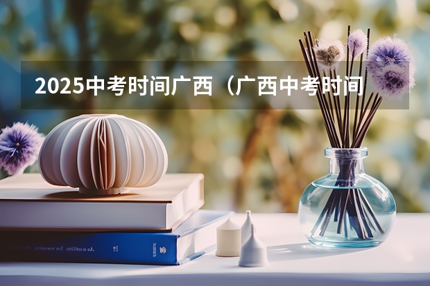 2025中考时间广西（广西中考时间具体科目安排表 广西中考几月几日）