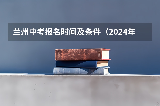兰州中考报名时间及条件（2024年甘肃兰州中考时间 6月16日至18日）