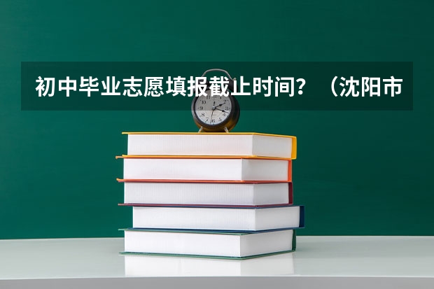 初中毕业志愿填报截止时间？（沈阳市中考总分）