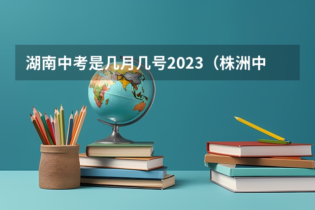 湖南中考是几月几号2023（株洲中考时间具体时间）