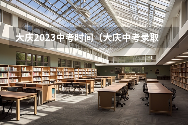 大庆2023中考时间（大庆中考录取分数线）