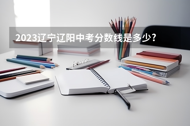 2023辽宁辽阳中考分数线是多少?