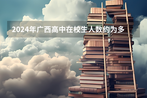 2024年广西高中在校生人数约为多少？