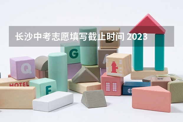 长沙中考志愿填写截止时间 2023中考报志愿时间和截止时间