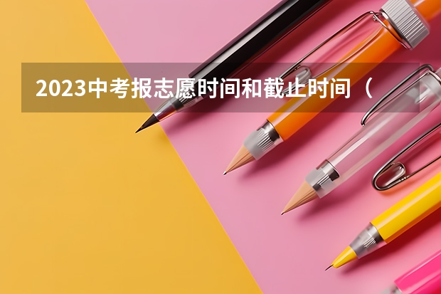 2023中考报志愿时间和截止时间（2023年中考填志愿时间）