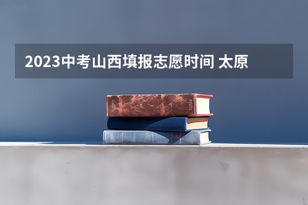 2023中考山西填报志愿时间 太原市中考成绩公布时间