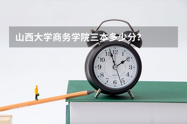 山西大学商务学院三本多少分？