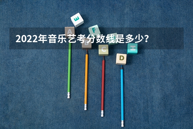 2022年音乐艺考分数线是多少？