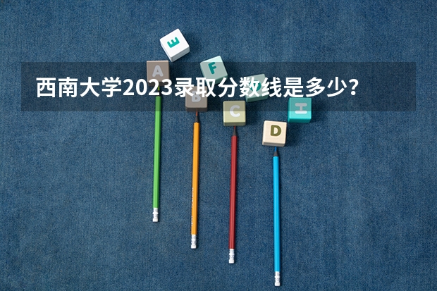 西南大学2023录取分数线是多少？