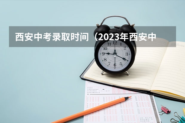 西安中考录取时间（2023年西安中考填报志愿时间）