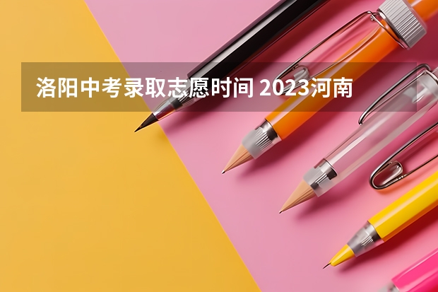 洛阳中考录取志愿时间 2023河南中招志愿填报时间